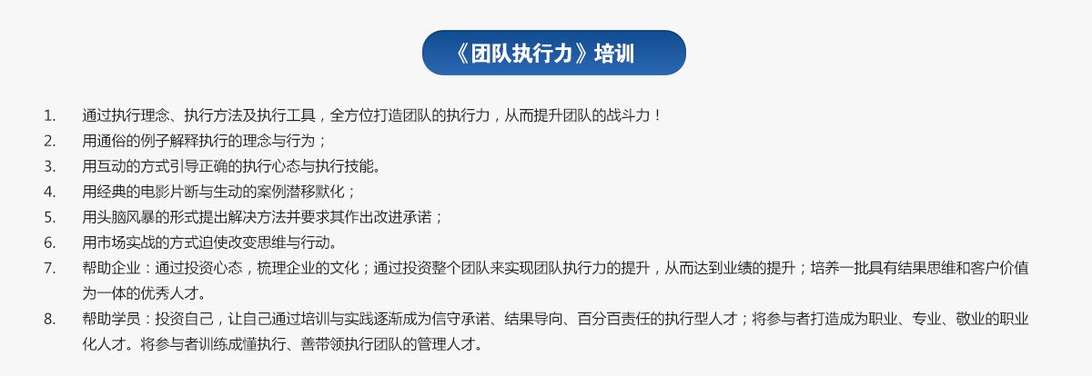 團(tuán)隊(duì)執(zhí)行力培訓(xùn)
1.通過執(zhí)行理念、執(zhí)行方法及執(zhí)行工具，全方位打造團(tuán)隊(duì)的執(zhí)行力，從而提升團(tuán)隊(duì)的戰(zhàn)斗力！
2.用通俗的例子解釋執(zhí)行的理念與行為；
3.用互動(dòng)的方式引導(dǎo)正確的執(zhí)行心態(tài)與執(zhí)行技能。
4.用經(jīng)典的電影片斷與生動(dòng)的案例潛移默化；
5.用頭腦風(fēng)暴的形式提出解決方法并要求其作出改進(jìn)承諾；
6.用市場(chǎng)實(shí)戰(zhàn)的方式迫使改變思維與行動(dòng)。
7.幫助企業(yè)：通過投資心態(tài)，梳理企業(yè)的文化；通過投資整個(gè)團(tuán)隊(duì)來實(shí)現(xiàn)團(tuán)隊(duì)執(zhí)行力的提升，從而達(dá)到業(yè)績的提升；培養(yǎng)一批具有結(jié)果思維和客戶價(jià)值為一體的優(yōu)秀人才。
8.幫助學(xué)員：投資自己，讓自己通過培訓(xùn)與實(shí)踐逐漸成為信守承諾、結(jié)果導(dǎo)向、百分百責(zé)任的執(zhí)行型人才；將參與者打造成為職業(yè)、專業(yè)、敬業(yè)的職業(yè)化人才。將參與者訓(xùn)練成懂執(zhí)行、善帶領(lǐng)執(zhí)行團(tuán)隊(duì)的管理人才。