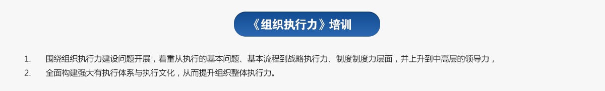 組織執(zhí)行力培訓(xùn)
1.圍繞組織執(zhí)行力建設(shè)問題開展，著重從執(zhí)行的基本問題、基本流程到戰(zhàn)略執(zhí)行力、制度制度力層面，并上升到中高層的領(lǐng)導(dǎo)力，
2.全面構(gòu)建強(qiáng)大有執(zhí)行體系與執(zhí)行文化，從而提升組織整體執(zhí)行力。