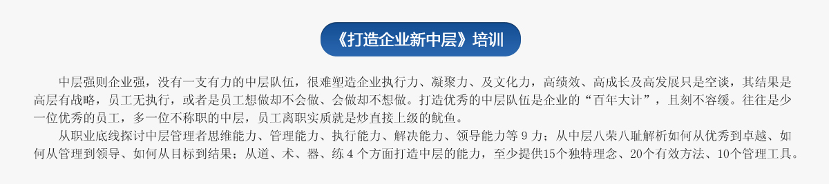 《打造企業(yè)新中層》培訓(xùn)
   中層強則企業(yè)強，沒有一支有力的中層隊伍，很難塑造企業(yè)執(zhí)行力、凝聚力、及文化力，高績效、高成長及高發(fā)展只是空談，其結(jié)果是高層有戰(zhàn)略，員工無執(zhí)行，或者是員工想做卻不會做、會做卻不想做。打造優(yōu)秀的中層隊伍是企業(yè)的“百年大計”，且刻不容緩。往往是少一位優(yōu)秀的員工，多一位不稱職的中層，員工離職實質(zhì)就是炒直接上級的魷魚。
   從職業(yè)底線探討中層管理者思維能力、管理能力、執(zhí)行能力、解決能力、領(lǐng)導(dǎo)能力等９力；從中層八榮八恥解析如何從優(yōu)秀到卓越、如何從管理到領(lǐng)導(dǎo)、如何從目標到結(jié)果；從道、術(shù)、器、練４個方面打造中層的能力，至少提供15個獨特理念、20個有效方法、10個管理工具。