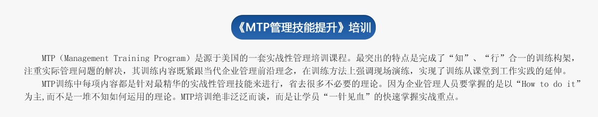 《ＭＴＰ管理技能提升》培訓(xùn)
     MTP（Management Training Program）是源于美國的一套實戰(zhàn)性管理培訓(xùn)課程。最突出的特點是完成了“知”、“行”合一的訓(xùn)練構(gòu)架，注重實際管理問題的解決，其訓(xùn)練內(nèi)容既緊跟當(dāng)代企業(yè)管理前沿理念，在訓(xùn)練方法上強調(diào)現(xiàn)場演練，實現(xiàn)了訓(xùn)練從課堂到工作實踐的延伸。
   MTP訓(xùn)練中每項內(nèi)容都是針對最精華的實戰(zhàn)性管理技能來進行，省去很多不必要的理論。因為企業(yè)管理人員要掌握的是以“How to do it”為主,而不是一堆不知如何運用的理論。MTP培訓(xùn)絕非泛泛而談，而是讓學(xué)員“一針見血”的快速掌握實戰(zhàn)重點。