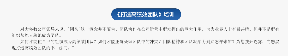  《打造高績效團隊》培訓(xùn)
     對大多數(shù)公司領(lǐng)導(dǎo)來說，'團隊'這一概念并不陌生。團隊協(xié)作在公司運營中所發(fā)揮出的巨大作用，也為業(yè)界人士有目共睹。但并不是所有組織都能天然地成為團隊。
   如何才能使自己的組織成為高績效團隊？如何才能正確處理團隊中的沖突？團隊精神和團隊凝聚力到底怎樣來的？為您撥開迷霧，向您展現(xiàn)打造高績效團隊的不二法門。