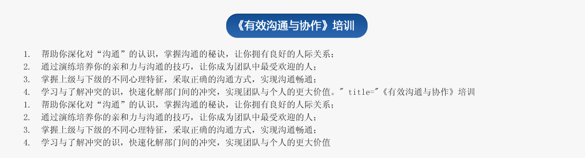 《有效溝通與協(xié)作》培訓(xùn)
1.  幫助你深化對“溝通”的認識，掌握溝通的秘訣，讓你擁有良好的人際關(guān)系；
2.  通過演練培養(yǎng)你的親和力與溝通的技巧，讓你成為團隊中最受歡迎的人；
3.  掌握上級與下級的不同心理特征，采取正確的溝通方式，實現(xiàn)溝通暢通；
4.  學(xué)習(xí)與了解沖突的識，快速化解部門間的沖突，實現(xiàn)團隊與個人的更大價值。