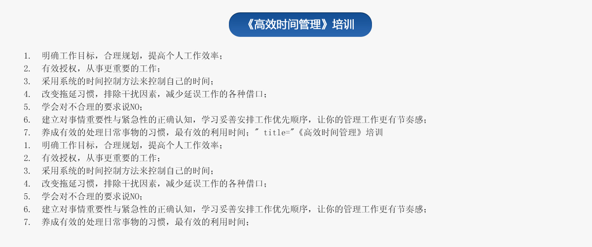 《高效時間管理》培訓(xùn)
1.  明確工作目標，合理規(guī)劃，提高個人工作效率；
2.  有效授權(quán)，從事更重要的工作；
3.  采用系統(tǒng)的時間控制方法來控制自己的時間；
4.  改變拖延習(xí)慣，排除干擾因素，減少延誤工作的各種借口；
5.  學(xué)會對不合理的要求說NO；
6.  建立對事情重要性與緊急性的正確認知，學(xué)習(xí)妥善安排工作優(yōu)先順序，讓你的管理工作更有節(jié)奏感；
7.  養(yǎng)成有效的處理日常事物的習(xí)慣，最有效的利用時間；