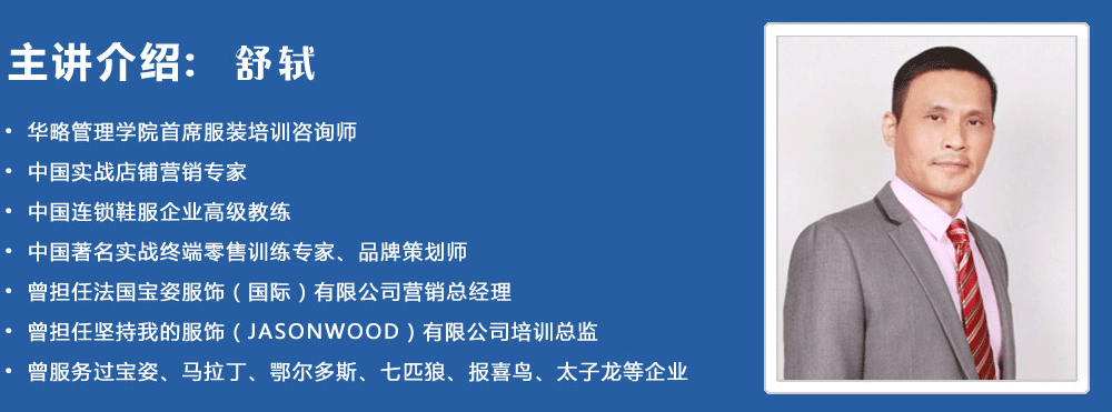 主講介紹：舒軾
? 華略管理學(xué)院首席服裝培訓(xùn)咨詢師
? 中國實戰(zhàn)店鋪營銷專家
? 中國連鎖鞋服企業(yè)高級教練
? 中國著名實戰(zhàn)終端零售訓(xùn)練專家、品牌策劃師
? 曾擔(dān)任法國寶姿服飾（國際）有限公司營銷總經(jīng)理
? 曾擔(dān)任堅持我的服飾（JASONWOOD）有限公司培訓(xùn)總監(jiān)
? 曾服務(wù)過寶姿、馬拉丁、鄂爾多斯、七匹狼、報喜鳥、太子龍等企業(yè)